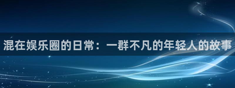 天辰娱乐：混在娱乐圈的日常：一群不凡的年轻人的故事