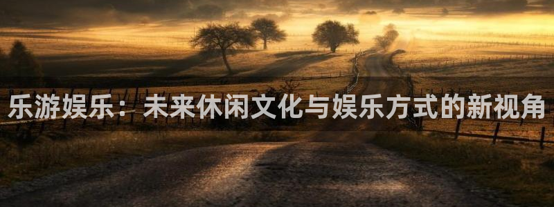 天辰娱乐登录：乐游娱乐：未来休闲文化与娱乐方式的新视角