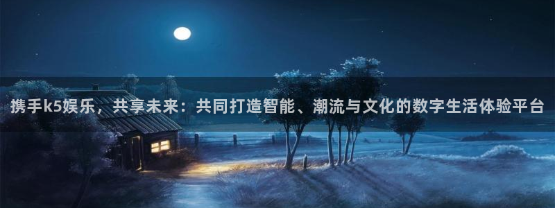 天辰娱乐注册：携手k5娱乐，共享未来：共同打造智能、潮流与文化的数字生活体验平台