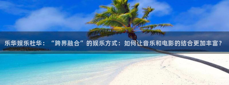 天辰娱乐下载：乐华娱乐杜华：“跨界融合”的娱乐方式：如何让音乐和电影的结合更加丰富？