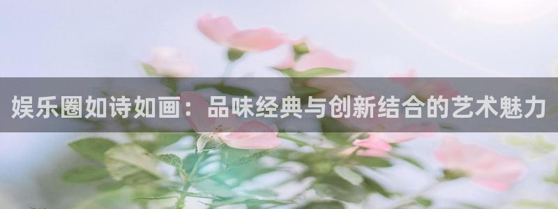 天辰平台：娱乐圈如诗如画：品味经典与创新结合的艺术魅力